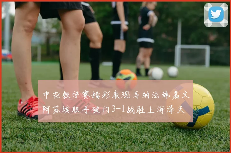 申花教学赛精彩表现马纳法韩嘉文阿苏埃联手破门3-1战胜上海泽天