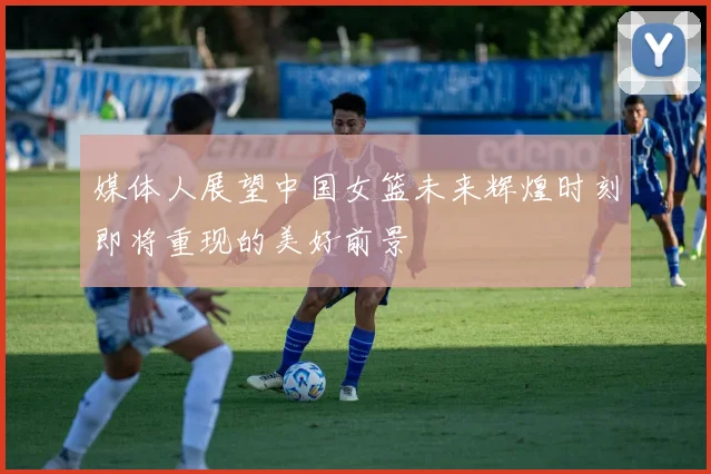媒体人展望中国女篮未来辉煌时刻即将重现的美好前景