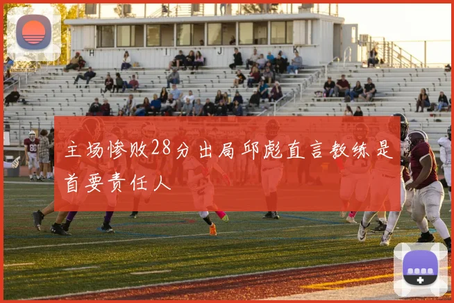 主场惨败28分出局邱彪直言教练是首要责任人