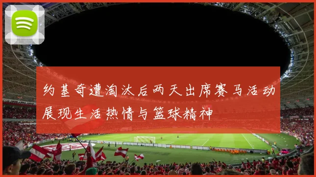 约基奇遭淘汰后两天出席赛马活动展现生活热情与篮球精神