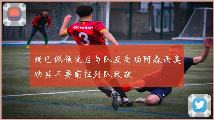姆巴佩领奖后与队友离场阿森西奥劝其不要前往列队致敬