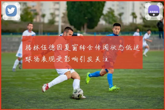 格林伍德因夏窗转会传闻状态低迷球场表现受影响引发关注