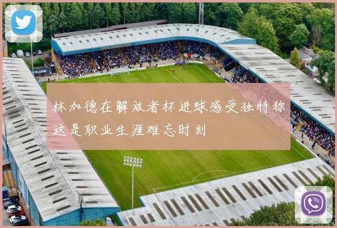 林加德在解放者杯进球感受独特称这是职业生涯难忘时刻