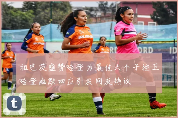 祖巴茨盛赞哈登为最佳大个子控卫哈登幽默回应引发网友热议