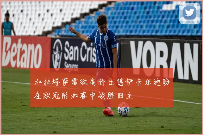 加拉塔萨雷欲高价出售伊卡尔迪盼在欧冠附加赛中战胜旧主