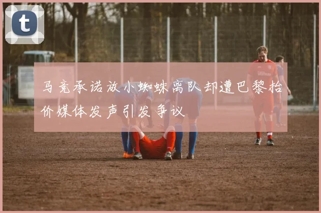 马竞承诺放小蜘蛛离队却遭巴黎抬价媒体发声引发争议