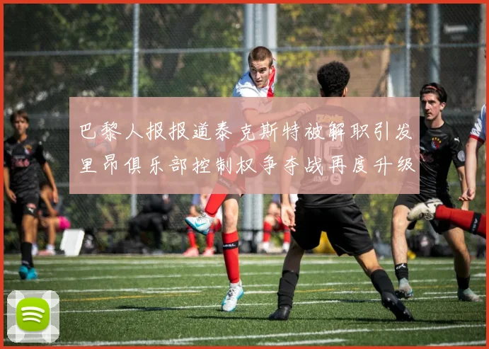 巴黎人报报道泰克斯特被解职引发里昂俱乐部控制权争夺战再度升级