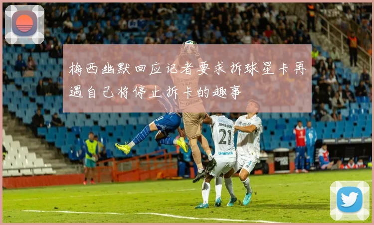 梅西幽默回应记者要求拆球星卡再遇自己将停止拆卡的趣事