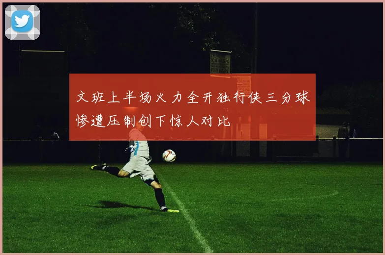 文班上半场火力全开独行侠三分球惨遭压制创下惊人对比