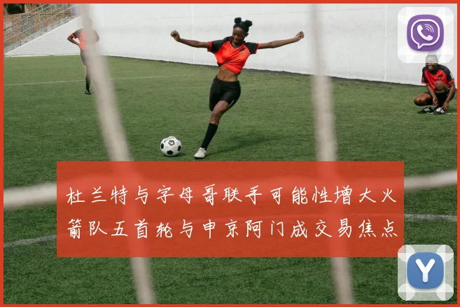 杜兰特与字母哥联手可能性增大火箭队五首轮与申京阿门成交易焦点