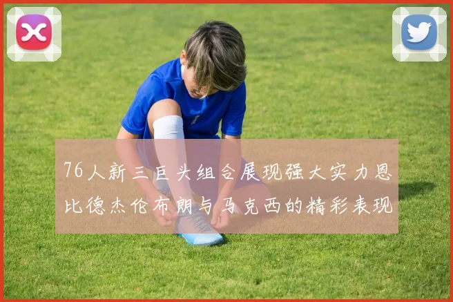 76人新三巨头组合展现强大实力恩比德杰伦布朗与马克西的精彩表现引发期待