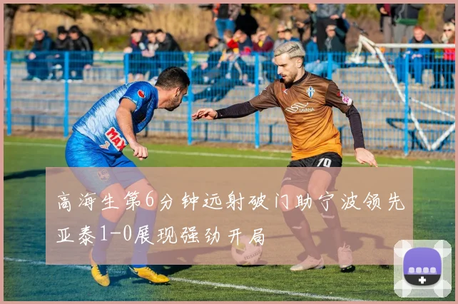 高海生第6分钟远射破门助宁波领先亚泰1-0展现强劲开局