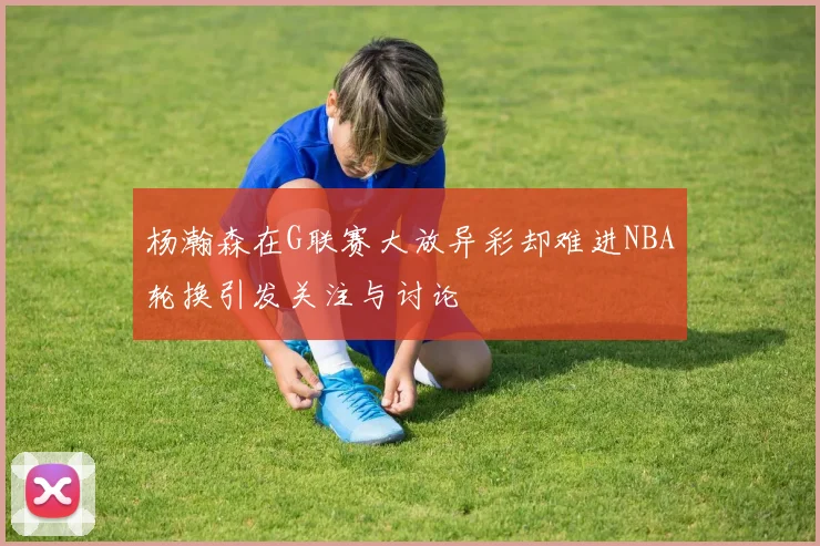 杨瀚森在G联赛大放异彩却难进NBA轮换引发关注与讨论