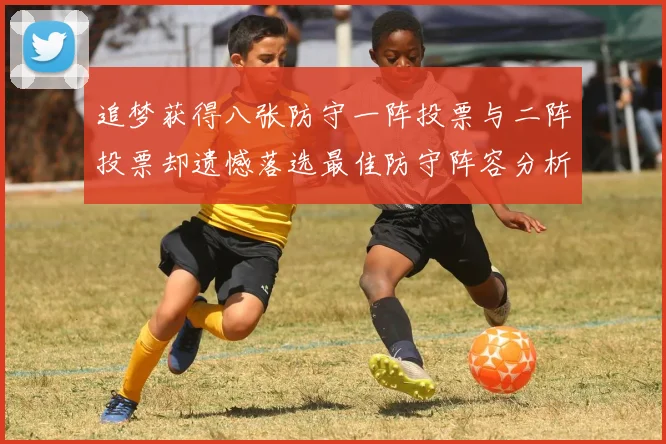 追梦获得八张防守一阵投票与二阵投票却遗憾落选最佳防守阵容分析